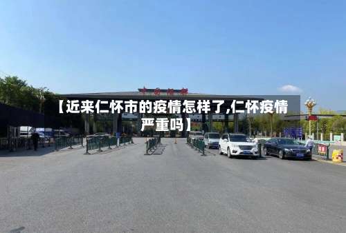 【近来仁怀市的疫情怎样了,仁怀疫情严重吗】-第3张图片