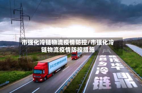市强化冷链物流疫情防控/市强化冷链物流疫情防控措施-第2张图片