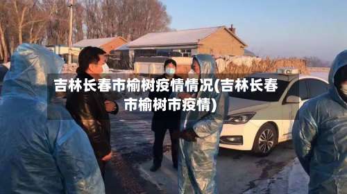 吉林长春市榆树疫情情况(吉林长春市榆树市疫情)-第2张图片