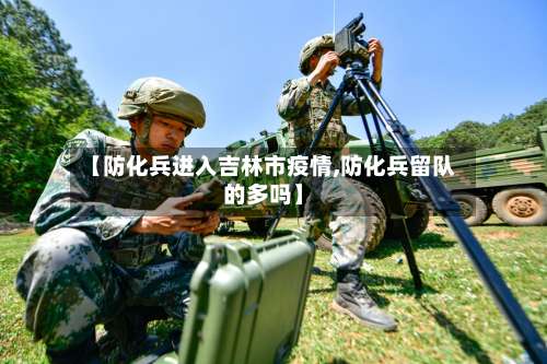 【防化兵进入吉林市疫情,防化兵留队的多吗】-第1张图片