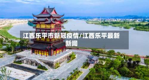 江西乐平市新冠疫情/江西乐平最新新闻-第2张图片